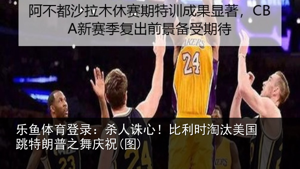 乐鱼体育登录：杀人诛心！比利时淘汰美国跳特朗普之舞庆祝(图)