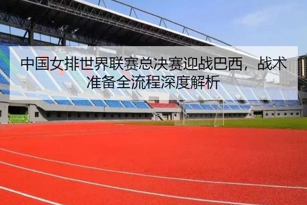 中国女排世界联赛总决赛迎战巴西，战术准备全流程深度解析