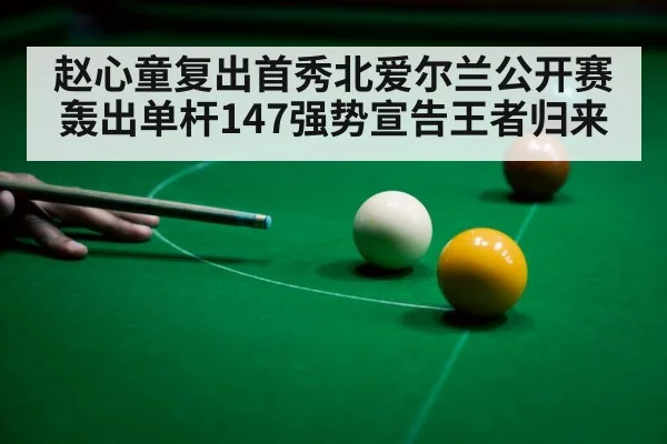 赵心童复出首秀北爱尔兰公开赛轰出单杆147强势宣告王者归来