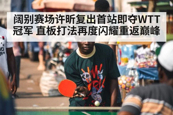 阔别赛场许昕复出首站即夺WTT冠军 直板打法再度闪耀重返巅峰